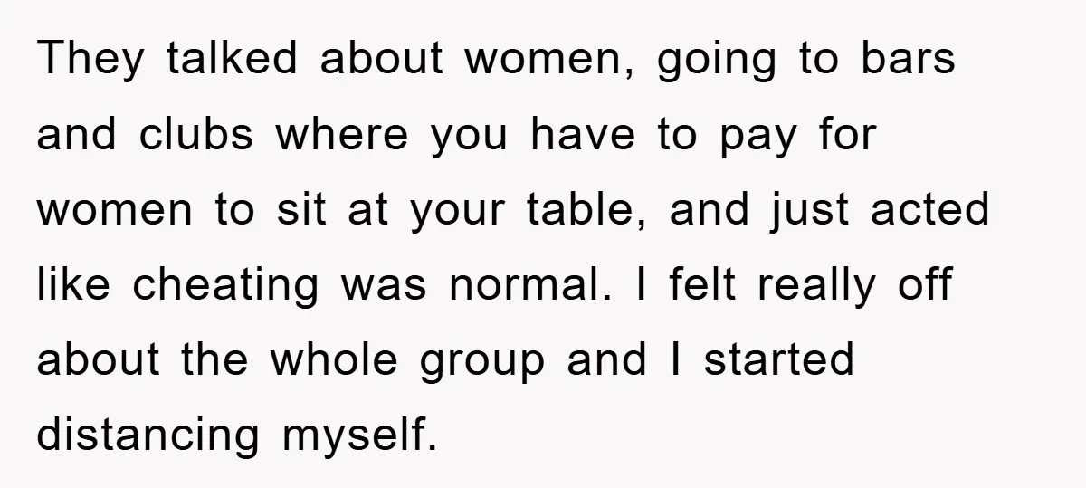 They talked about women, going to bars and clubs where you have to pay for women to sit at your table, and just acted like cheating was normal. I felt...