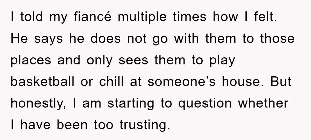 I told my fiancé multiple times how I felt. He says he does not go with them to those places and only sees them to play basketball or chill at...