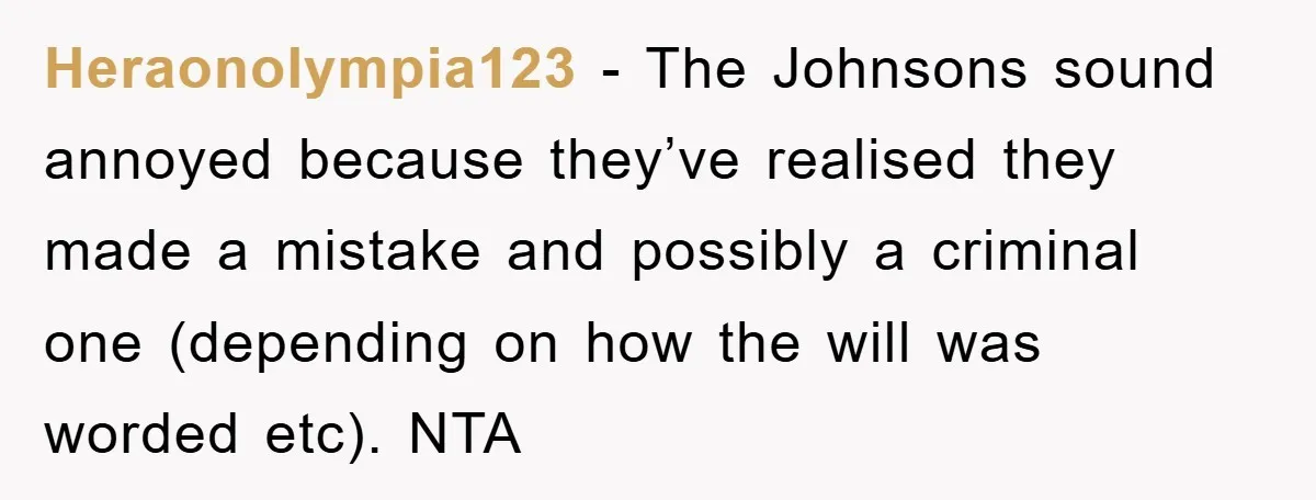 Heraonolympia123 − The Johnsons sound annoyed because they’ve realised they made a mistake and possibly a criminal one (depending on how the will was worded etc). NTA