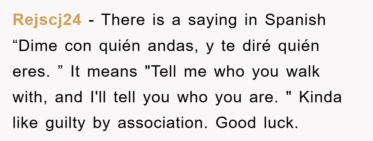 Rejscj24 − There is a saying in Spanish “Dime con quién andas, y te diré quién eres. ” It means "Tell me who you walk with, and I'll tell you...