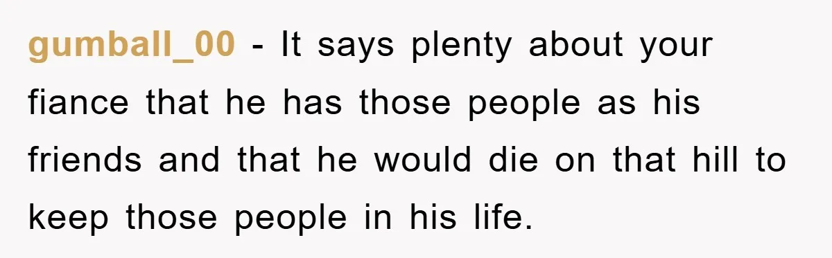 gumball_00 − It says plenty about your fiance that he has those people as his friends and that he would die on that hill to keep those people in his...