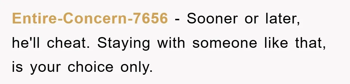 Entire-Concern-7656 − Sooner or later, he'll cheat. Staying with someone like that, is your choice only.