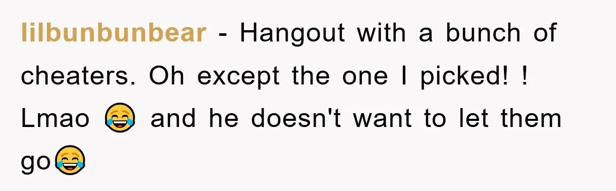 lilbunbunbear − Hangout with a bunch of cheaters. Oh except the one I picked! ! Lmao 😂 and he doesn't want to let them go😂