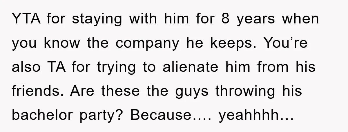 YTA for staying with him for 8 years when you know the company he keeps. You’re also TA for trying to alienate him from his friends. Are these the guys...