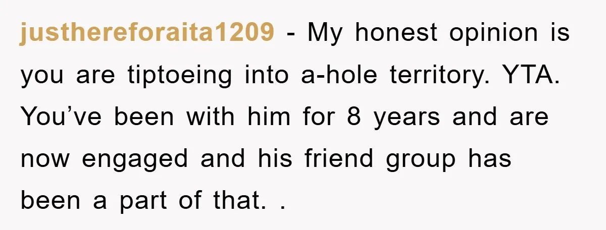 justhereforaita1209 − My honest opinion is you are tiptoeing into a-hole territory. YTA. You’ve been with him for 8 years and are now engaged and his friend group has been...