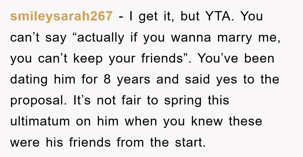 smileysarah267 − I get it, but YTA. You can’t say “actually if you wanna marry me, you can’t keep your friends”. You’ve been dating him for 8 years and said...