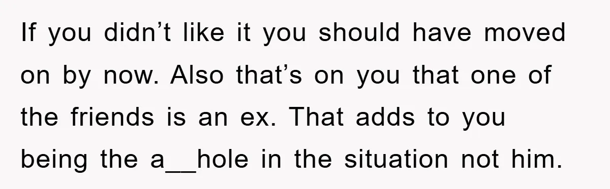 If you didn’t like it you should have moved on by now. Also that’s on you that one of the friends is an ex. That adds to you being the...