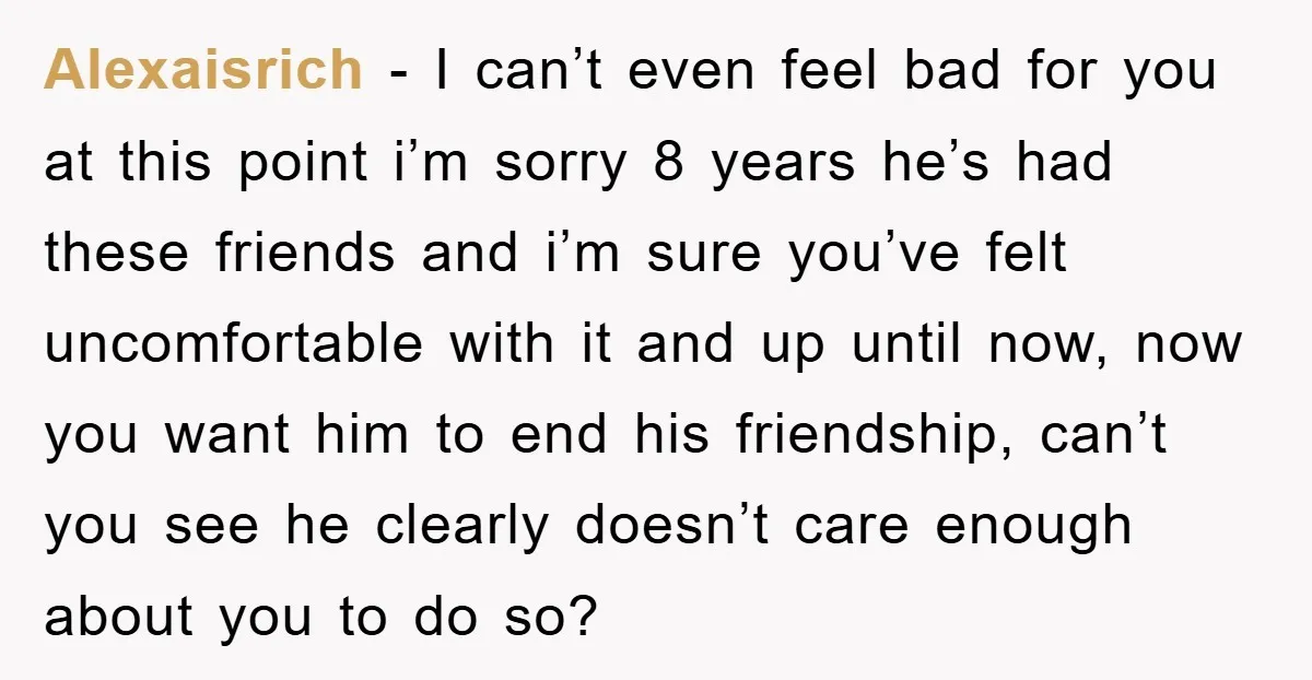Alexaisrich − I can’t even feel bad for you at this point i’m sorry 8 years he’s had these friends and i’m sure you’ve felt uncomfortable with it and up...