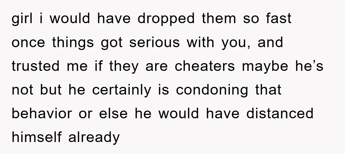 girl i would have dropped them so fast once things got serious with you, and trusted me if they are cheaters maybe he’s not but he certainly is condoning that...