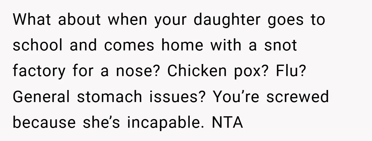 What about when your daughter goes to school and comes home with a snot factory for a nose? Chicken pox? Flu? General stomach issues? You’re screwed because she’s incapable. NTA