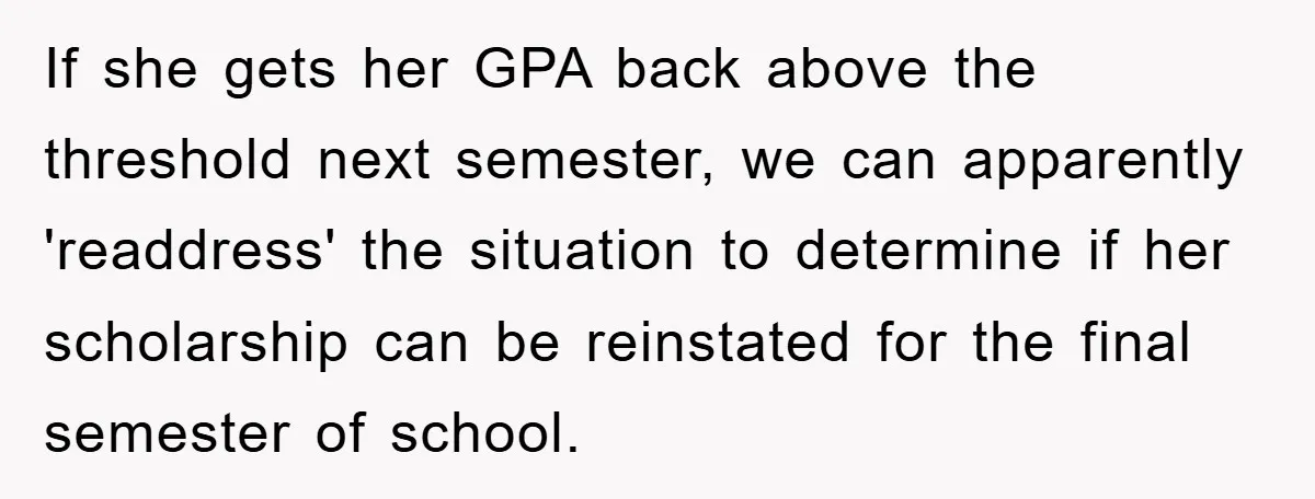 If she gets her GPA back above the threshold next semester, we can apparently 'readdress' the situation to determine if her scholarship can be reinstated for the final semester of...