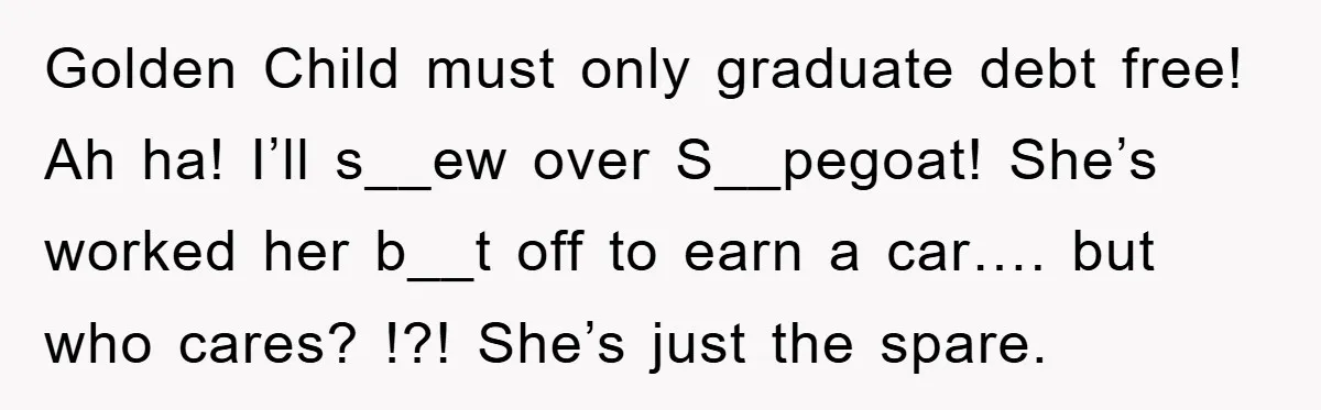 Golden Child must only graduate debt free! Ah ha! I’ll s__ew over S__pegoat! She’s worked her b__t off to earn a car…. but who cares? !?! She’s just the spare.
