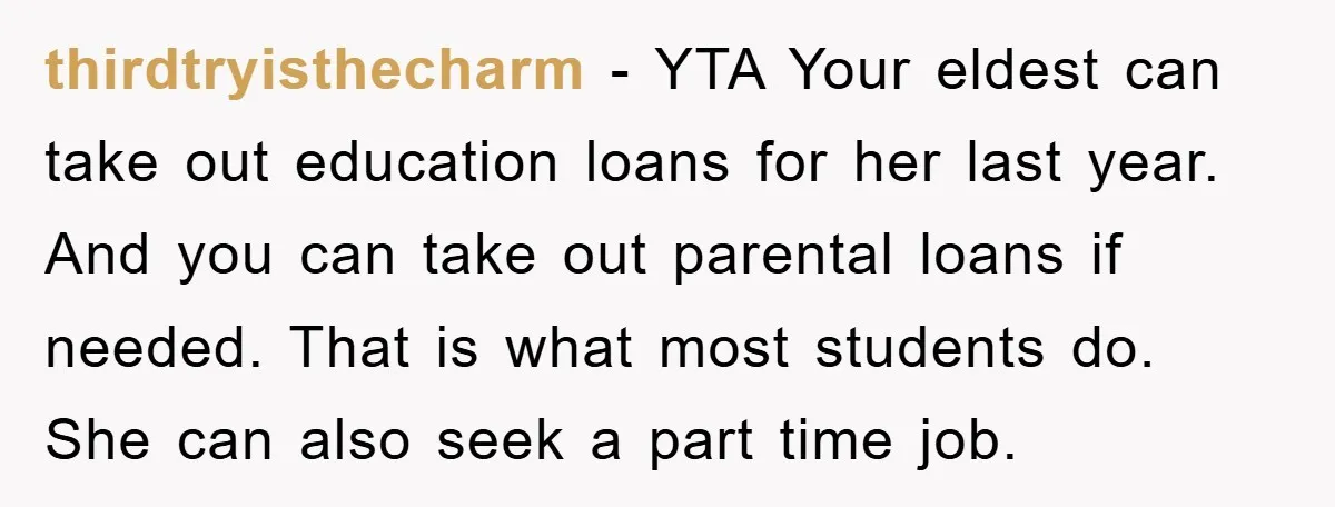 thirdtryisthecharm − YTA Your eldest can take out education loans for her last year. And you can take out parental loans if needed. That is what most students do. She...