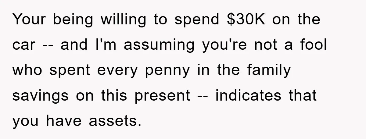 Your being willing to spend $30K on the car -- and I'm assuming you're not a fool who spent every penny in the family savings on this present -- indicates...