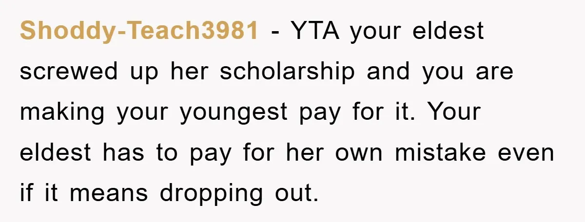 Shoddy-Teach3981 − YTA your eldest screwed up her scholarship and you are making your youngest pay for it. Your eldest has to pay for her own mistake even if it...