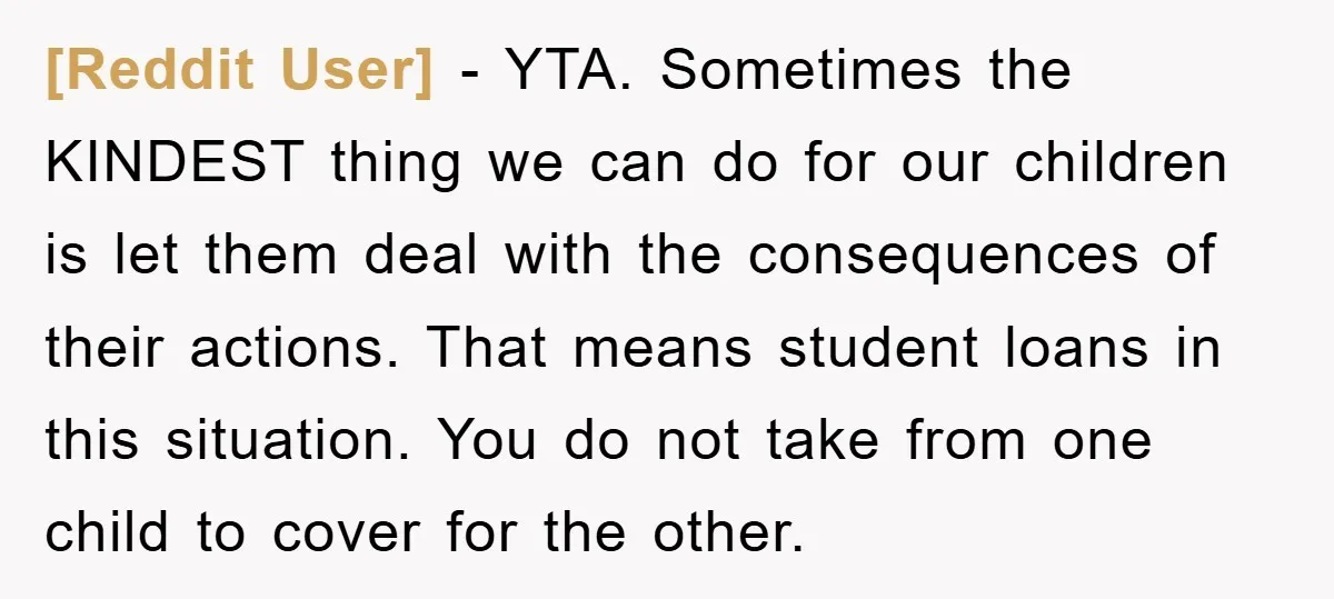 [Reddit User] − YTA. Sometimes the KINDEST thing we can do for our children is let them deal with the consequences of their actions. That means student loans in this...
