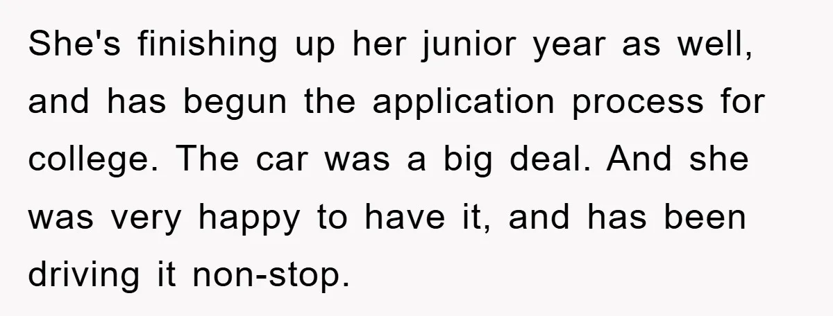 She's finishing up her junior year as well, and has begun the application process for college. The car was a big deal. And she was very happy to have it,...