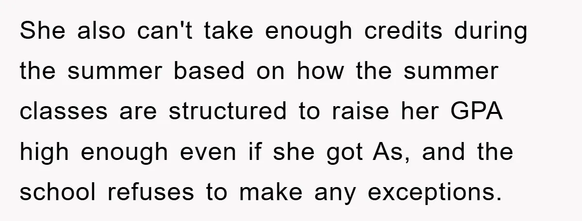 She also can't take enough credits during the summer based on how the summer classes are structured to raise her GPA high enough even if she got As, and the...