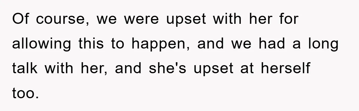 Of course, we were upset with her for allowing this to happen, and we had a long talk with her, and she's upset at herself too.