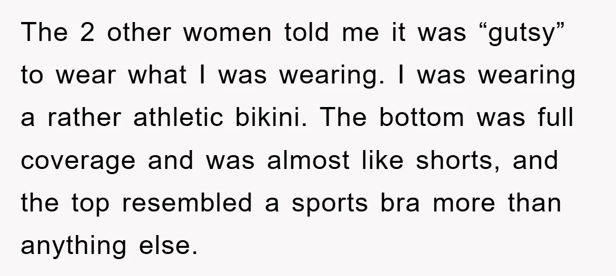 The 2 other women told me it was “gutsy” to wear what I was wearing. I was wearing a rather athletic bikini. The bottom was full coverage and was almost...