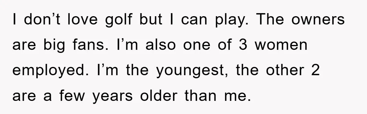 I don’t love golf but I can play. The owners are big fans. I’m also one of 3 women employed. I’m the youngest, the other 2 are a few years...