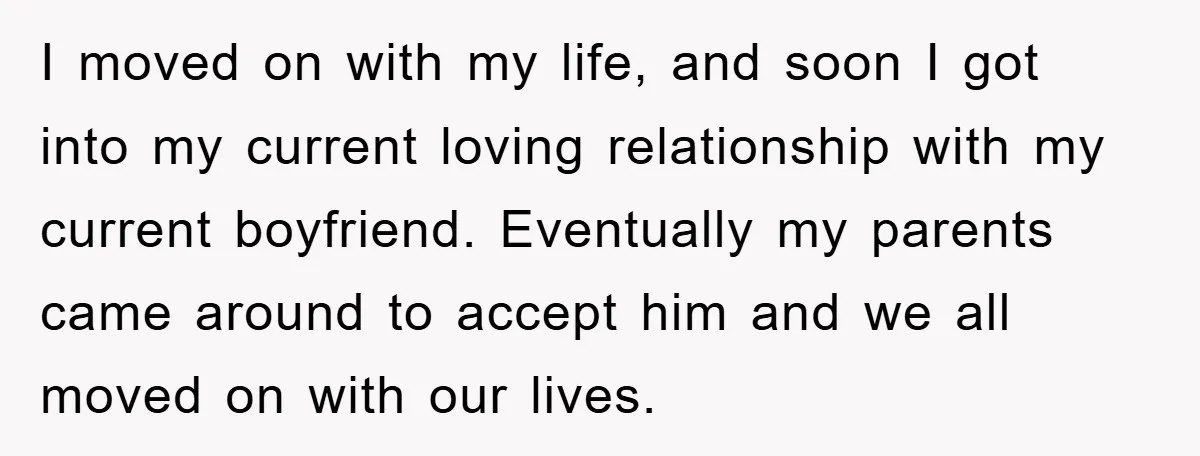 I moved on with my life, and soon I got into my current loving relationship with my current boyfriend. Eventually my parents came around to accept him and we all...
