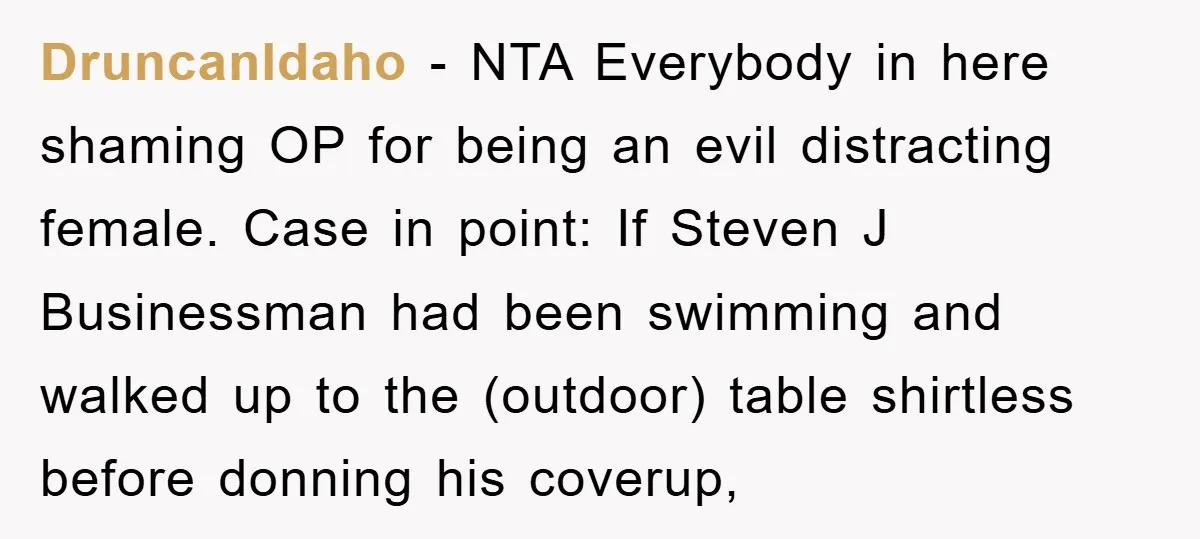 DruncanIdaho − NTA Everybody in here shaming OP for being an evil distracting female. Case in point: If Steven J Businessman had been swimming and walked up to the (outdoor)...