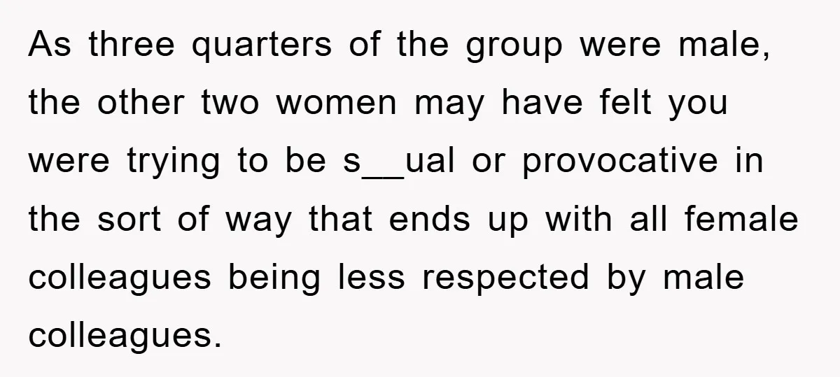 As three quarters of the group were male, the other two women may have felt you were trying to be s__ual or provocative in the sort of way that ends...