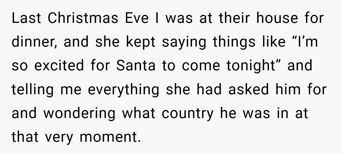 Last Christmas Eve I was at their house for dinner, and she kept saying things like “I’m so excited for Santa to come tonight” and telling me everything she had...