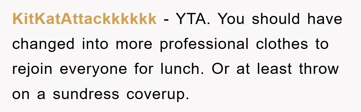 KitKatAttackkkkkk − YTA. You should have changed into more professional clothes to rejoin everyone for lunch. Or at least throw on a sundress coverup.