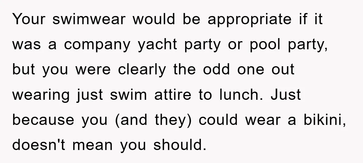 Your swimwear would be appropriate if it was a company yacht party or pool party, but you were clearly the odd one out wearing just swim attire to lunch. Just...