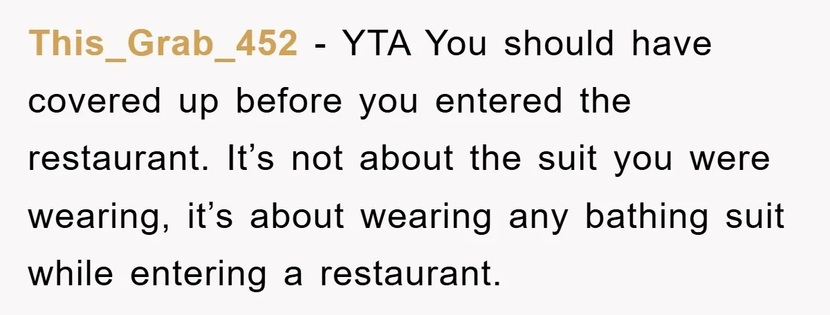 This_Grab_452 − YTA You should have covered up before you entered the restaurant. It’s not about the suit you were wearing, it’s about wearing any bathing suit while entering a...