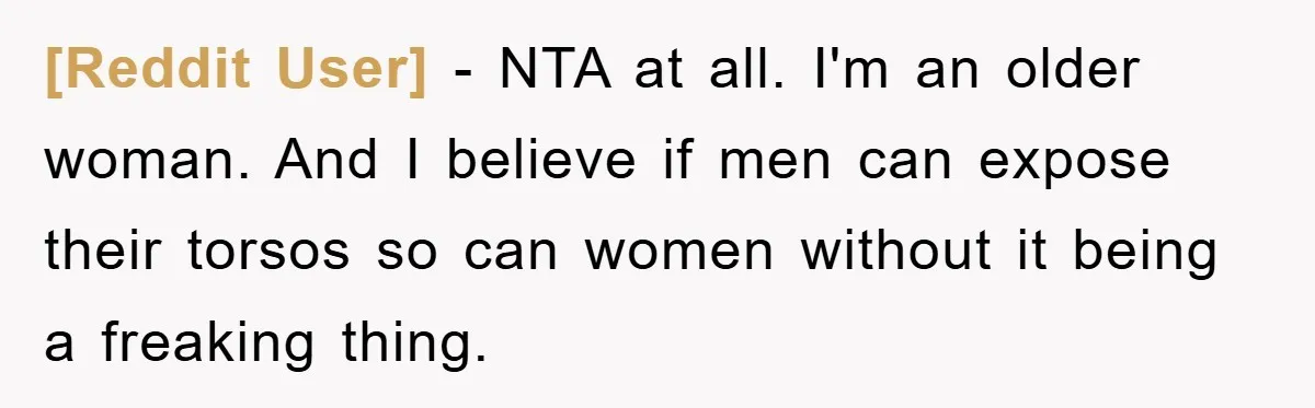 [Reddit User] − NTA at all. I'm an older woman. And I believe if men can expose their torsos so can women without it being a freaking thing.