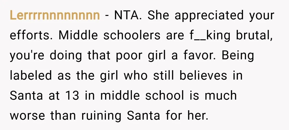 Lerrrrnnnnnnnn − NTA. She appreciated your efforts. Middle schoolers are f__king brutal, you're doing that poor girl a favor. Being labeled as the girl who still believes in Santa at...
