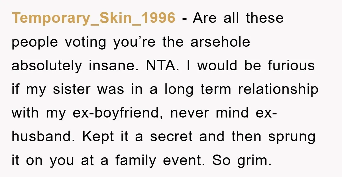 Temporary_Skin_1996 − Are all these people voting you’re the arsehole absolutely insane. NTA. I would be furious if my sister was in a long term relationship with my ex-boyfriend, never...