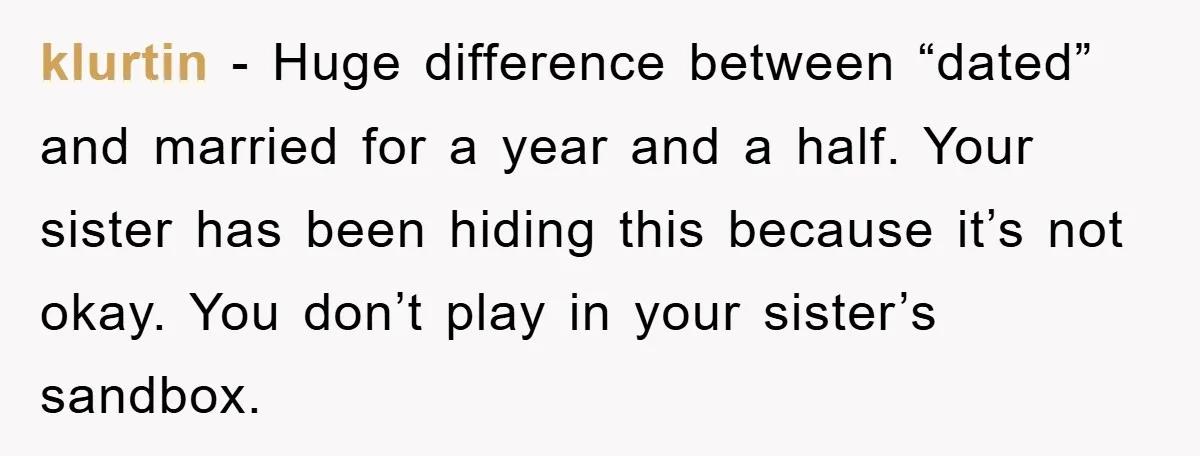 klurtin − Huge difference between “dated” and married for a year and a half. Your sister has been hiding this because it’s not okay. You don’t play in your sister’s...