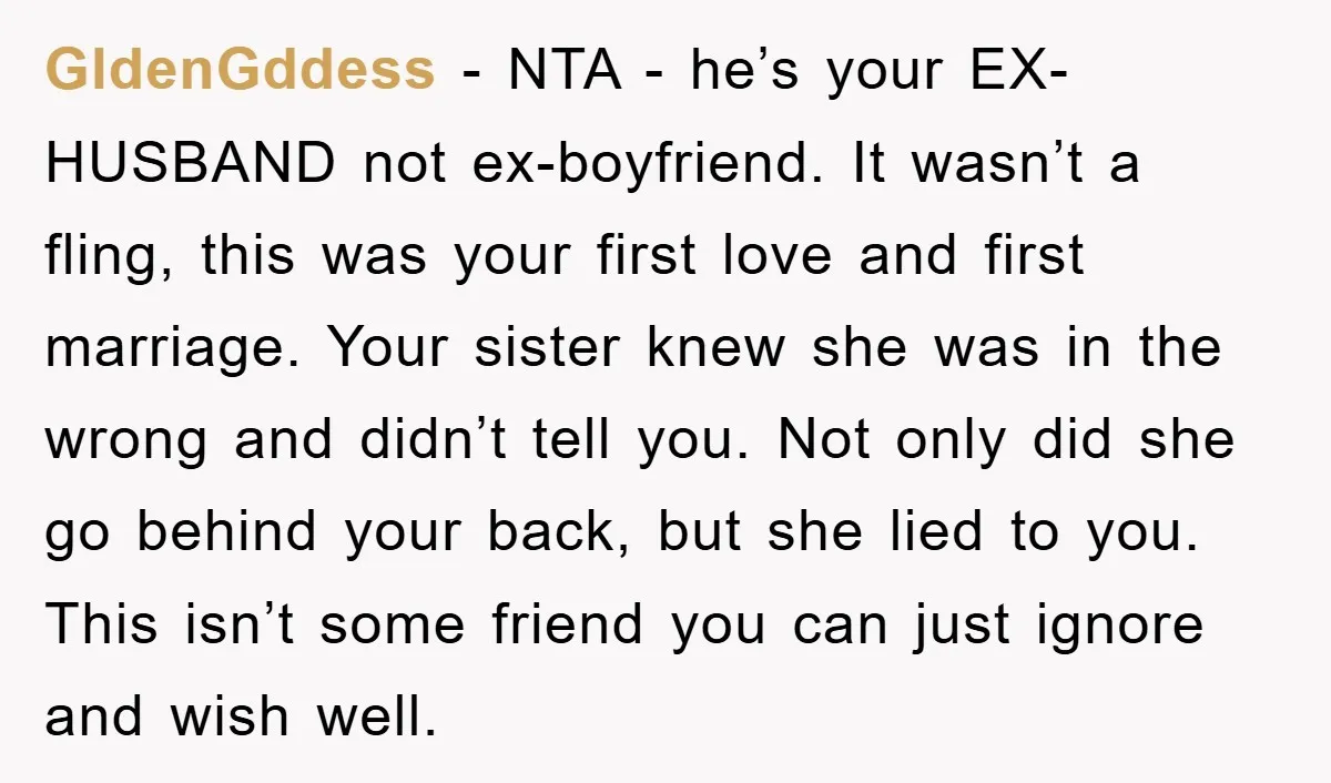 GldenGddess − NTA - he’s your EX-HUSBAND not ex-boyfriend. It wasn’t a fling, this was your first love and first marriage. Your sister knew she was in the wrong and...