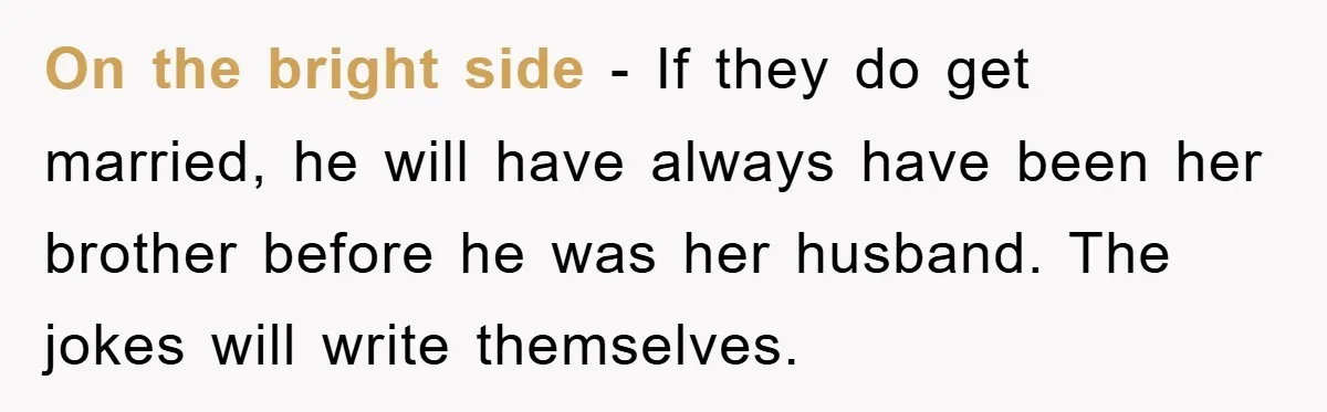 On the bright side - If they do get married, he will have always have been her brother before he was her husband. The jokes will write themselves.
