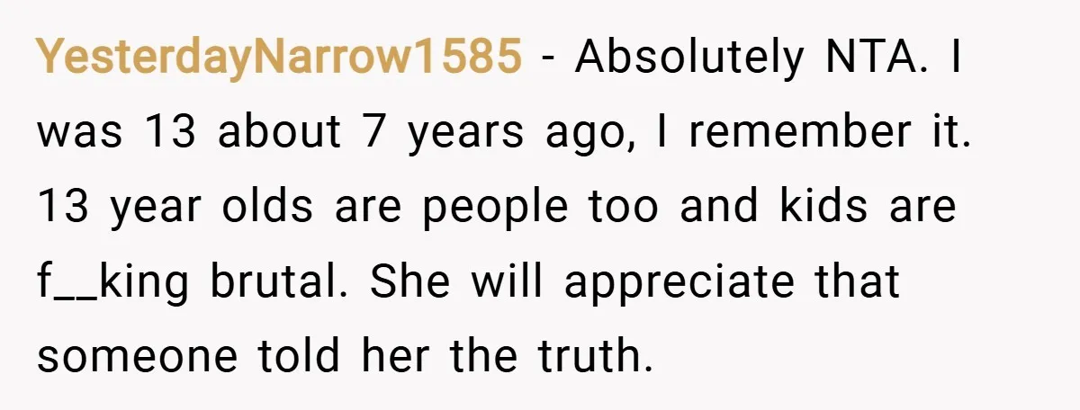 YesterdayNarrow1585 − Absolutely NTA. I was 13 about 7 years ago, I remember it. 13 year olds are people too and kids are f__king brutal. She will appreciate that someone...