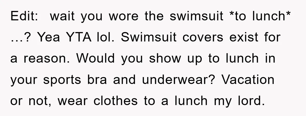 Edit: wait you wore the swimsuit *to lunch* …? Yea YTA lol. Swimsuit covers exist for a reason. Would you show up to lunch in your sports bra and underwear?...