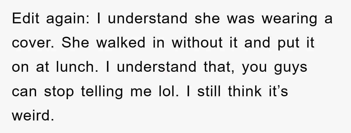 Edit again: I understand she was wearing a cover. She walked in without it and put it on at lunch. I understand that, you guys can stop telling me lol....