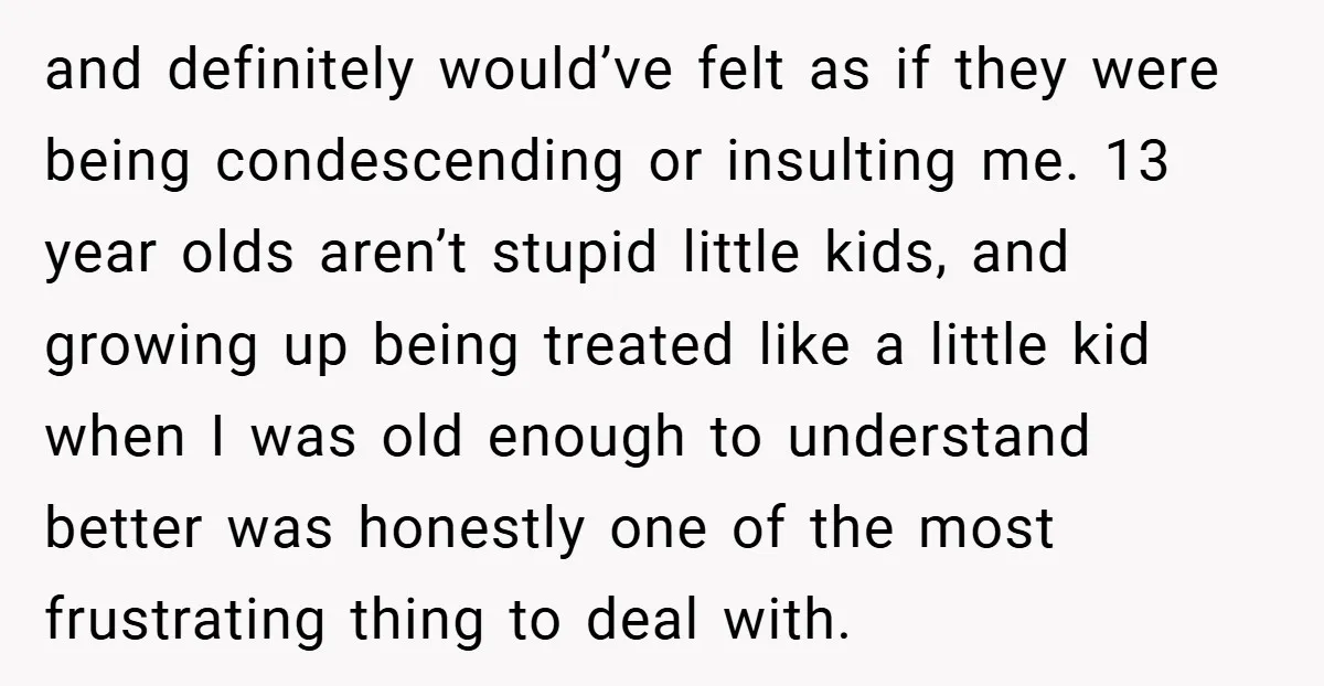 and definitely would’ve felt as if they were being condescending or insulting me. 13 year olds aren’t stupid little kids, and growing up being treated like a little kid when...