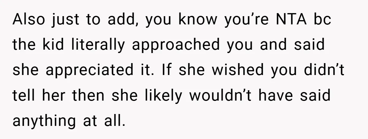 Also just to add, you know you’re NTA bc the kid literally approached you and said she appreciated it. If she wished you didn’t tell her then she likely wouldn’t...