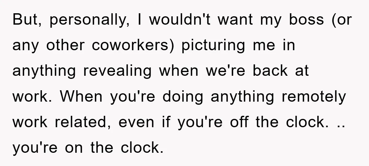 But, personally, I wouldn't want my boss (or any other coworkers) picturing me in anything revealing when we're back at work. When you're doing anything remotely work related, even if...