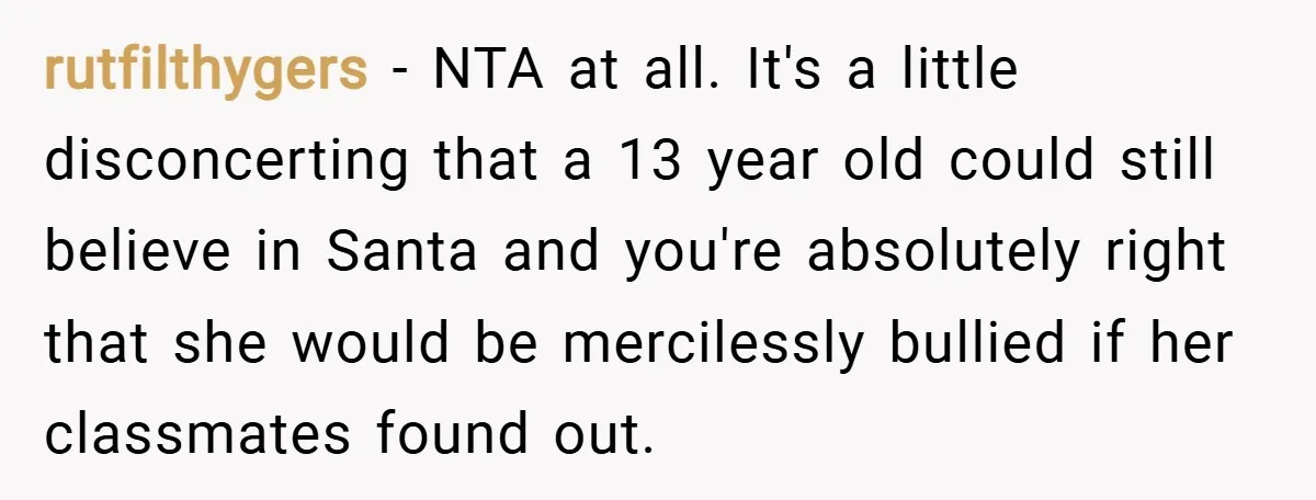 rutfilthygers − NTA at all. It's a little disconcerting that a 13 year old could still believe in Santa and you're absolutely right that she would be mercilessly bullied if...
