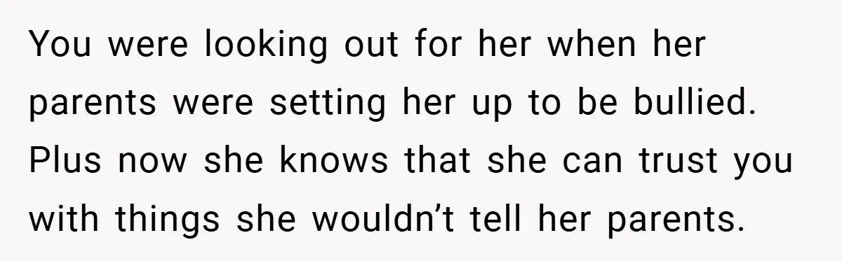 You were looking out for her when her parents were setting her up to be bullied. Plus now she knows that she can trust you with things she wouldn’t tell...
