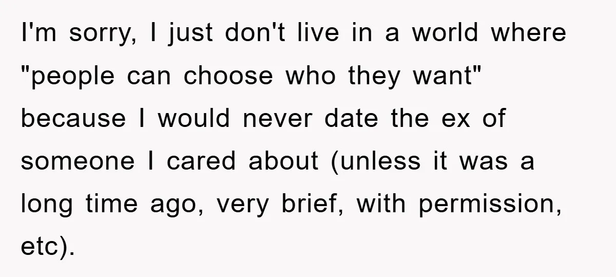 I'm sorry, I just don't live in a world where "people can choose who they want" because I would never date the ex of someone I cared about (unless it...