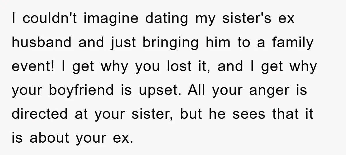 I couldn't imagine dating my sister's ex husband and just bringing him to a family event! I get why you lost it, and I get why your boyfriend is upset....