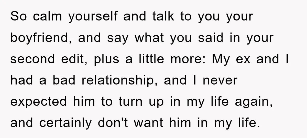 So calm yourself and talk to you your boyfriend, and say what you said in your second edit, plus a little more: My ex and I had a bad relationship,...