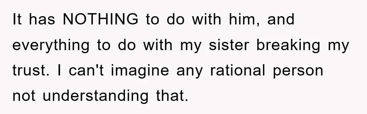 It has NOTHING to do with him, and everything to do with my sister breaking my trust. I can't imagine any rational person not understanding that.